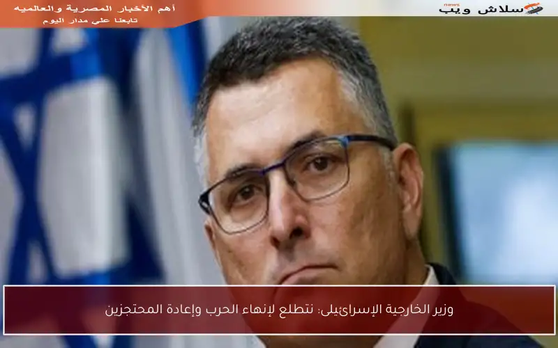 وزير الخارجية الإسرائيلى: نتطلع لإنهاء الحرب وإعادة المحتجزين
