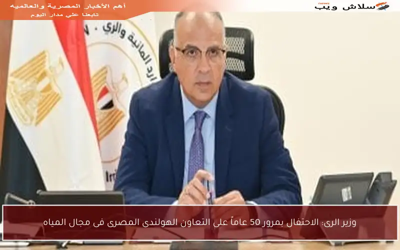 وزير الرى: الاحتفال بمرور 50 عاماً على التعاون الهولندى المصرى فى مجال المياه