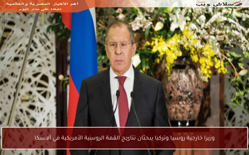 وزيرا خارجية روسيا وتركيا يبحثان نتائج القمة الروسية الأمريكية في ألاسكا